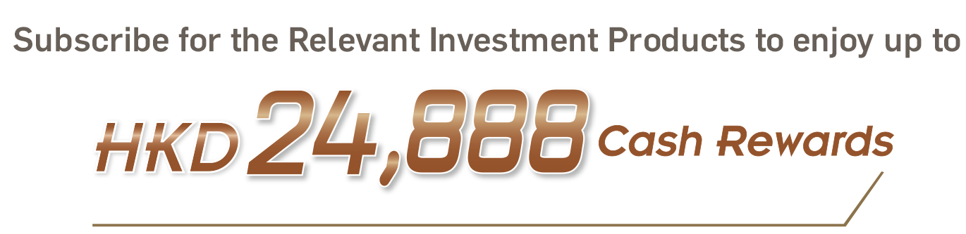 Subscribe for the Relevant Investment Products to enjoy up to HKD8,888 Cash Rewards
