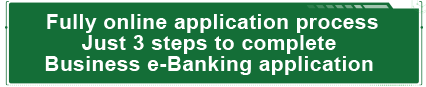 Fully online application process
Just 3 steps to complete 
Business e-Banking application.