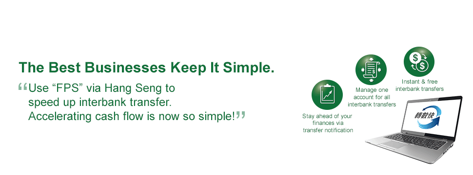 The Best Businesses Keep It Simple. Use “FPS” via Hang Seng to speed up interbank transfer. Accelerating cash flow is now so simple! With Hang Seng One Collect, settle multiple types of payment in one machine and get simplified like never before!