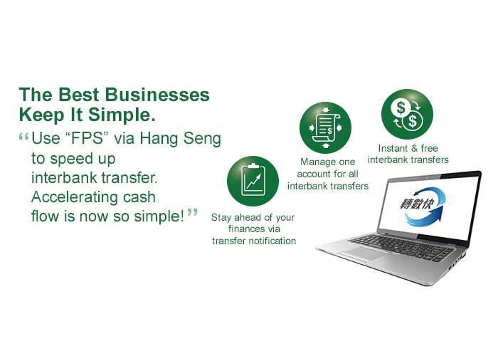 The Best Businesses Keep It Simple. Use “FPS” via Hang Seng to speed up interbank transfer. Accelerating cash flow is now so simple! With Hang Seng One Collect, settle multiple types of payment in one machine and get simplified like never before!