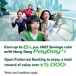Earn up to 6% p.a. HKD Savings rate with Hang Seng PayDay+! Open Preferred Banking to enjoy a total reward of value over $5,000! Terms and Conditions apply.
