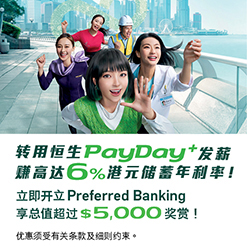 转用恒生PayDay+发薪 赚高达6%港元储蓄年利率！ 立即开立Preferred Banking 享总值超过$5,000奖赏！ 优惠须受有关条款及细则约束。