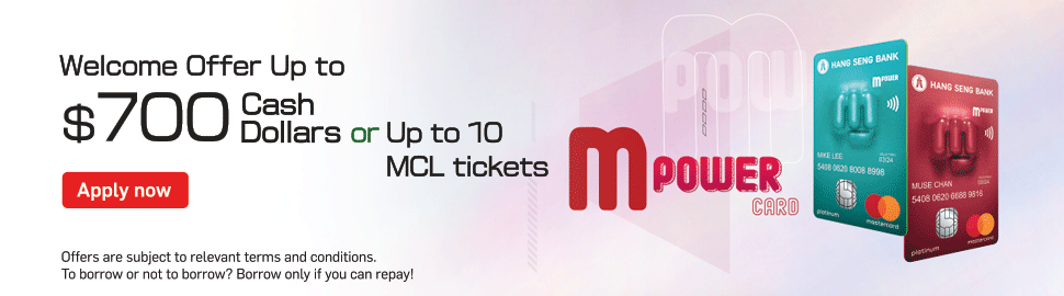 MPOWER Card Unleash the power of: MOBILE Mobile Payment, Online and Overseas transaction can enjoy 5% Cash Dollars rebate, MOVIE MCL Cinemas Online Handling Fee Waiver, MUSIC KKBOX Concerts Priority Booking. Successful applicants enjoy Up to $700 Cash Dollars or Up to 8 Movie Tickets (5 Movie Tickets and 1-year Membership with 3 Movie Tickets). Terms and conditions apply.