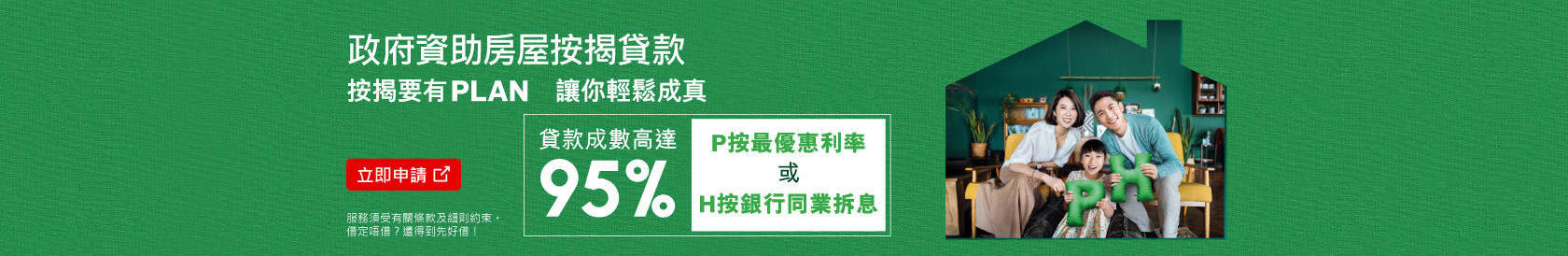 立即申請，政府資助房屋按揭貸款，按揭要有plan，讓你輕鬆成真。可選用P按最優惠利率或H按銀行同業拆息，貸款成數高達95%。(於新視窗開啟)