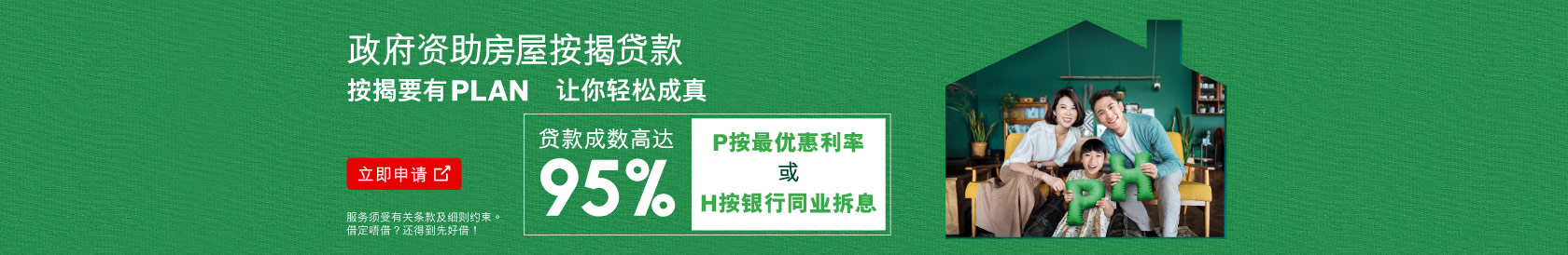 立即申请，政府资助房屋按揭贷款，按揭要有plan，让你轻松成真。可选用P按最优惠利率或H按银行同业拆息，贷款成数高达95%。(于新视窗开启)
