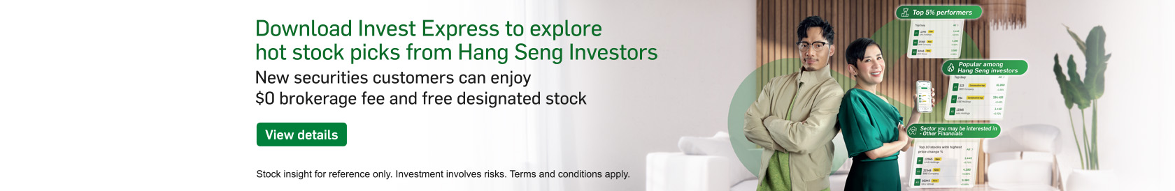 Download Invest Express to explore hot stock picks from Hang Seng Investors New securities customers can enjoy $0 brokerage fee and free designated stock. View details. Opens in a new window