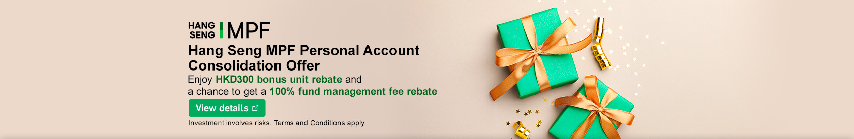 Hang Seng MPF Personal Account Consolidation Offer Enjoy HKD300 bonus unit rebate and a chance to get a 100% fund management fee rebate Investment involves risks. Terms and Conditions apply.
