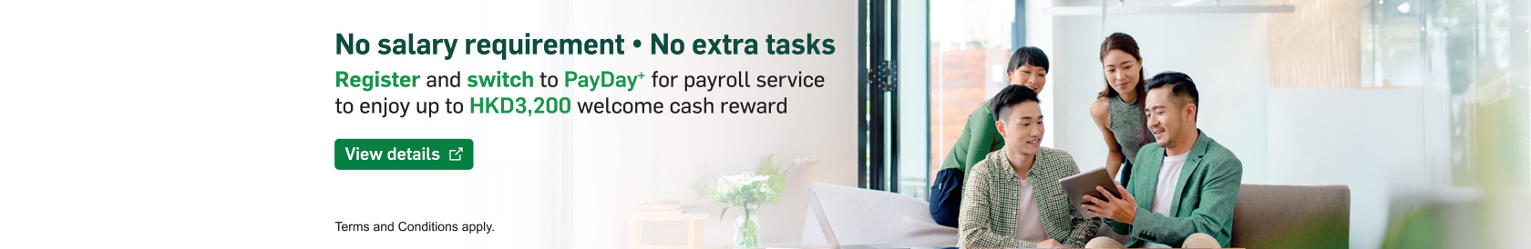 No salary threshold ‧ No extra tasks Register and switch to PayDay+  for payroll service to enjoy up to HKD3,200 welcome cash reward.