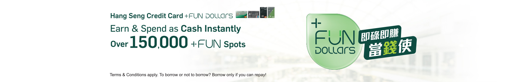 For spending made by Hang Seng Credit Card, you can earn Hang Seng Credit Card +FUN Dollars which can be used as instant cash at over 150,000 +FUN Spots